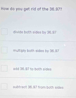 How do you get rid of the 36.97?
divide both sides by 36.97
multiply both sides by 36.97
add 36.97 to both sides
subtract 36.97 from both sides