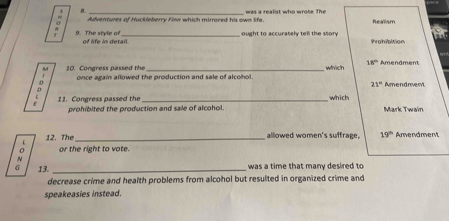 pace
s 8. _ was a realist who wrote The
A Adventures of Huckleberry Finn which mirrored his own life. Realism
R
T 9. The style of_ ought to accurately tell the story
of life in detail. Prohibition
ent
18^(th) Amendment
M 10. Congress passed the _which
D once again allowed the production and sale of alcohol.
21^(st) Amendment
D
: 11. Congress passed the _which
prohibited the production and sale of alcohol. Mark Twain
L 12. The_
allowed women’s suffrage, 19^(th) Amendment
or the right to vote.
N
G 13. _was a time that many desired to
decrease crime and health problems from alcohol but resulted in organized crime and
speakeasies instead.