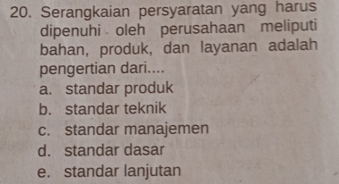 Serangkaian persyaratan yang harus
dipenuhi oleh perusahaan meliputi
bahan, produk, dan layanan adalah
pengertian dari....
a. standar produk
b. standar teknik
c. standar manajemen
d. standar dasar
e. standar lanjutan