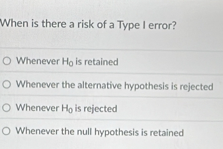 When is there a risk of a Type I error?
Whenever H_0 is retained
Whenever the alternative hypothesis is rejected
Whenever H_0 is rejected
Whenever the null hypothesis is retained