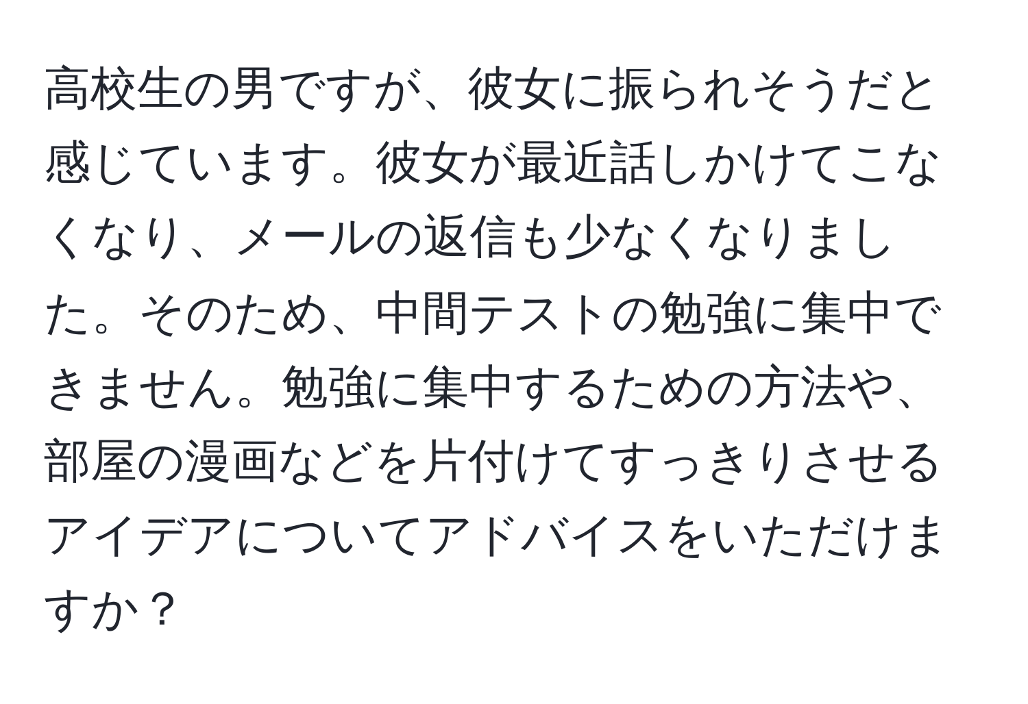 高校生の男ですが、彼女に振られそうだと感じています。彼女が最近話しかけてこなくなり、メールの返信も少なくなりました。そのため、中間テストの勉強に集中できません。勉強に集中するための方法や、部屋の漫画などを片付けてすっきりさせるアイデアについてアドバイスをいただけますか？