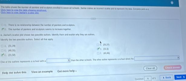 The table shows the number of paimbers and sculptors enrolled in seven art schools. Jashar malkes an incorrect scatter plot to represent the daba. Complete parts a-c. 
Click here to vew the table showing inrilment.
Cick here to view Jashar's scatter plot
C. There is no relationship between the number of painters and sculptors.
C. The number of painters and sculptors seems to increase together
e, Jashar's scatter plot shows two possible outiers. Identify them and explain why they are outliers.
Identify the two possible outhers. Select all that apply.
a (31,27)
A. (31,29) o (11,5)
C. (40,31) (43,46)
(21,90)
One of the outliers represents a school with a than the other schools. The other outher represents a school where the
Clear all
Help me solve this View an example Get more help - Check answer
Question 4 ot 3 Back Nost 、