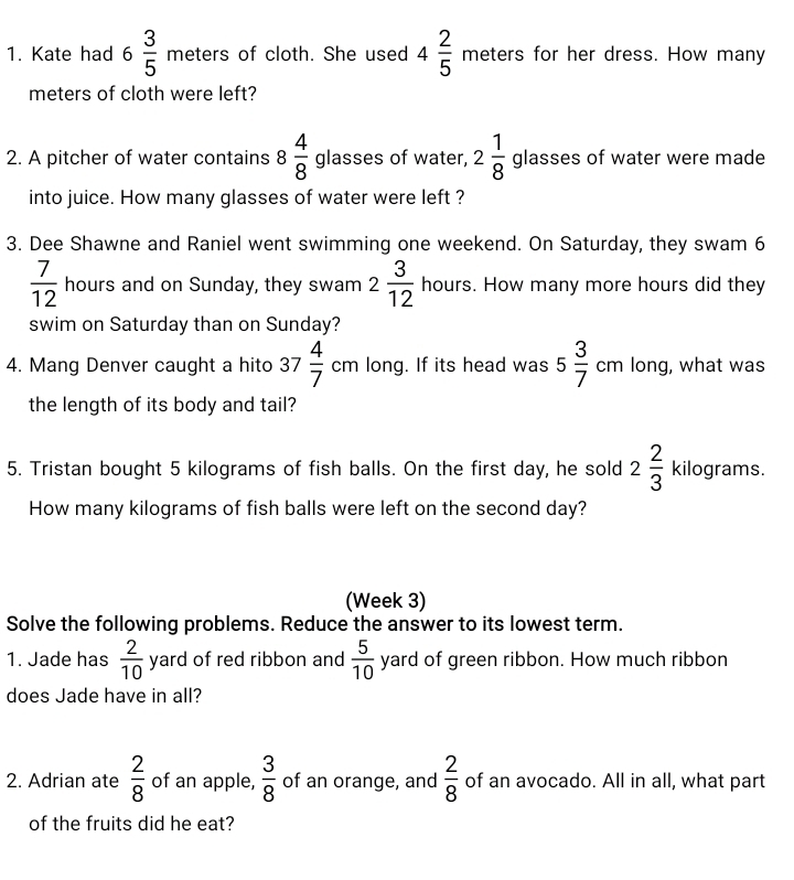 Kate had 6 3/5  meters of cloth. She used 4 2/5  _  neters for her dress. How many
11
meters of cloth were left? 
2. A pitcher of water contains 8 4/8  glasses of water, 2 1/8  glasses of water were made 
into juice. How many glasses of water were left ? 
3. Dee Shawne and Raniel went swimming one weekend. On Saturday, they swam 6
 7/12  hours and on Sunday, they swam 2 3/12  hours. How many more hours did they 
swim on Saturday than on Sunday? 
□  
4. Mang Denver caught a hito 3 7 4/7  cm long. If its head was 5 3/7 cm long, what was 
the length of its body and tail? 
5. Tristan bought 5 kilograms of fish balls. On the first day, he sold 2 2/3  kilograms. 
How many kilograms of fish balls were left on the second day? 
(Week 3) 
Solve the following problems. Reduce the answer to its lowest term. 
1. Jade has  2/10  yarc of red ribbon and  5/10  yard of green ribbon. How much ribbon 
does Jade have in all? 
2. Adrian ate  2/8  of an apple,  3/8  of an orange, and  2/8  of an avocado. All in all, what part 
of the fruits did he eat?