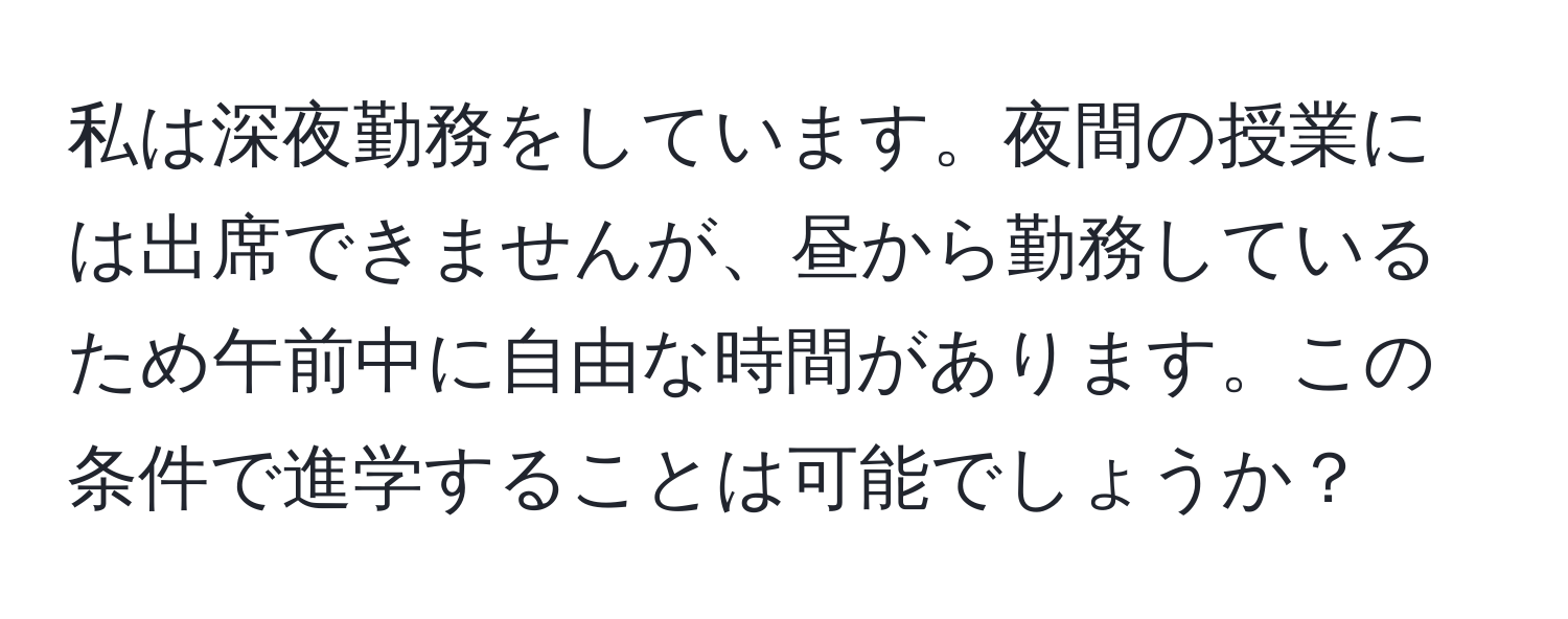 私は深夜勤務をしています。夜間の授業には出席できませんが、昼から勤務しているため午前中に自由な時間があります。この条件で進学することは可能でしょうか？