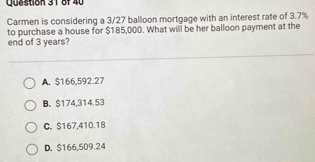 Carmen is considering a 3/27 balloon mortgage with an interest rate of 3.7%
to purchase a house for $185,000. What will be her balloon payment at the
end of 3 years?
A. $166,592.27
B. $174,314.53
C. $167,410.18
D. $166,509.24