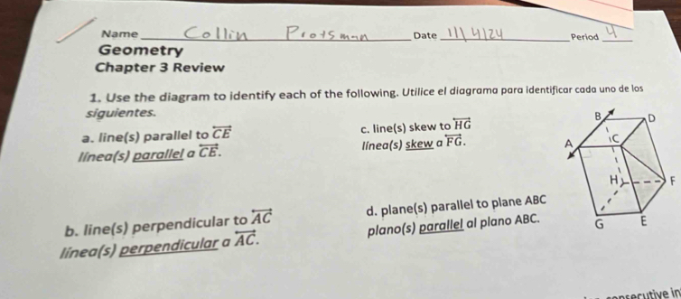 Name_ Date_ Period
_
Geometry
Chapter 3 Review
1. Use the diagram to identify each of the following. Utilice el diagrama para identificar cada uno de los
siguientes.
a. line(s) parallel to overleftrightarrow CE c. line(s) skew to overleftrightarrow HG
línea(s) parallel a overleftrightarrow CE. línea(s) skew a overleftrightarrow FG.
b. line(s) perpendicular to overleftrightarrow AC d. plane(s) parallel to plane ABC
línea(s) perpendicular a overleftrightarrow AC. plano(s) parallel al plano ABC.