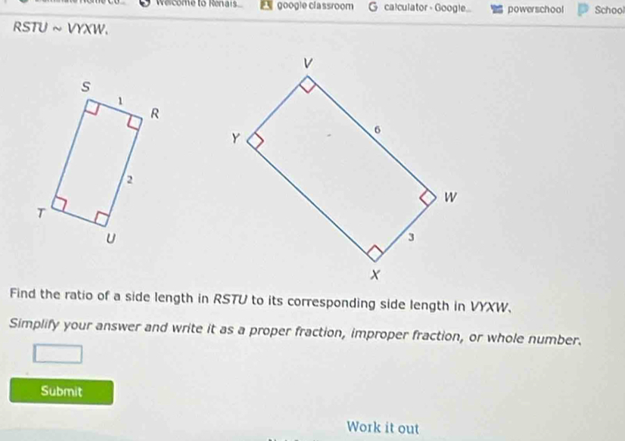 Welcome to Renais google classroom G calculator - Google... powerschool School 
RSTU ~ VYXW. 
Find the ratio of a side length in RSTU to its corresponding side length in VYXW. 
Simplify your answer and write it as a proper fraction, improper fraction, or whole number. 
Submit 
Work it out