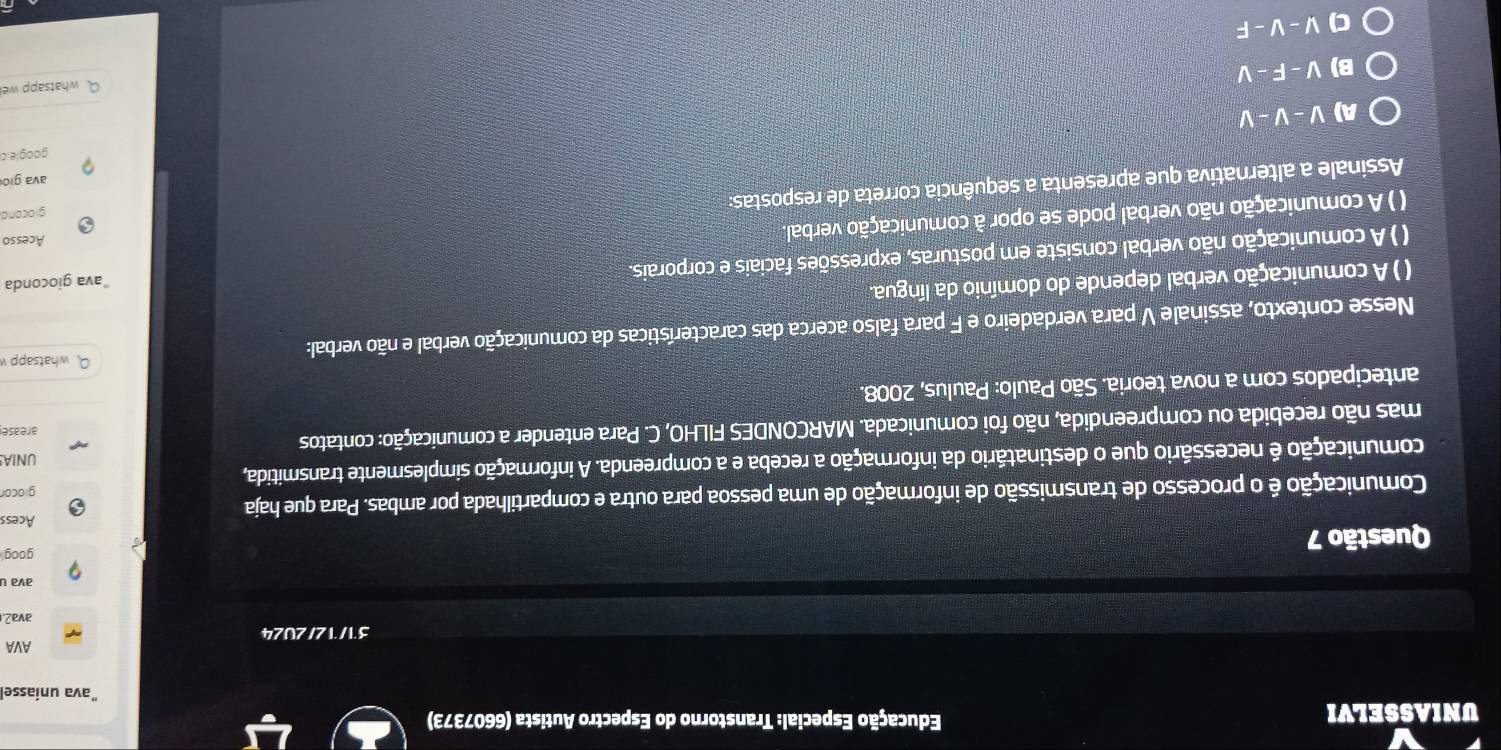 UNIASSELVI Educação Especial: Transtorno do Espectro Autista (6607373)
ava uniasse
AVA
31/12/2U24
ava2.
Questão 7
goog
Acess
Comunicação é o processo de transmissão de informação de uma pessoa para outra e compartilhada por ambas. Para que haja
giocor
comunicação e necessário que o destinatário da informação a receba e a compreenda. A informação simplesmente transmitida,
UNIA
mas não recebida ou compreendida, não foi comunicada. MARCONDES FILHO, C. Para entender a comunicação: contatos arease
antecipados com a nova teoria. São Paulo: Paulus, 2008.
Q whatsappv
Nesse contexto, assinale V para verdadeiro e F para falso acerca das características da comunicação verbal e não verbal:
( ) A comunicação verbal depende do domínio da língua.
( ) A comunicação não verbal consiste em posturas, expressões faciais e corporais. ava gioconda
() A comunicação não verbal pode se opor à comunicação verbal.
Acesso
Assinale a alternativa que apresenta a sequência correta de respostas:
glocond
ava gio
googie.o
A) V-V-V
B) V-F-V
Q whatsapp we
C) V-V-F