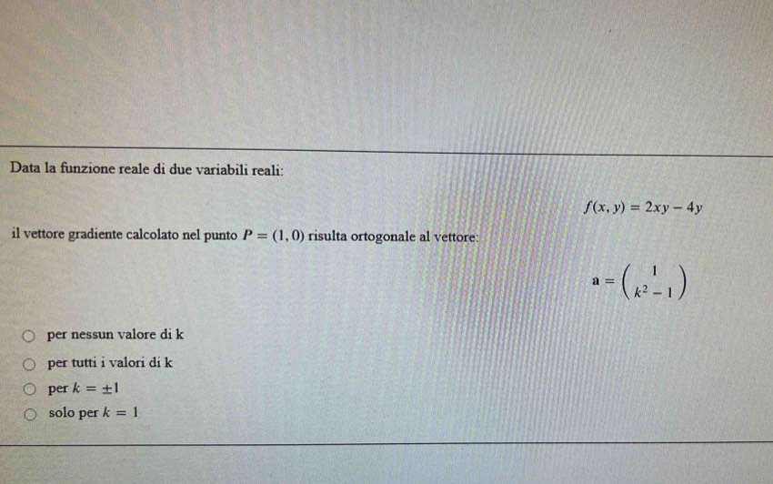 Data la funzione reale di due variabili reali:
f(x,y)=2xy-4y
il vettore gradiente calcolato nel punto P=(1,0) risulta ortogonale al vettore:
a=beginpmatrix 1 k^2-1endpmatrix
per nessun valore di k
per tutti i valori di k
per k=± 1
solo per k=1