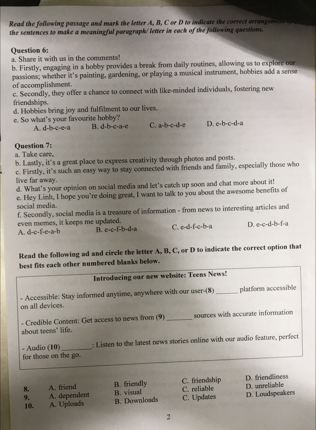 Read the following passage and mark the letter A, B, C or D to indicate the correct arrangement s
the sentences to make a meaningful paragraph/ letter in each of the following questions.
Question 6:
a. Share it with us in the comments!
b. Firstly, engaging in a hobby provides a break from daily routines, allowing us to explore our
passions; whether it’s painting, gardening, or playing a musical instrument, hobbies add a sense
of accomplishment.
c. Secondly, they offer a chance to connect with like-minded individuals, fostering new
friendships.
d. Hobbies bring joy and fulfilment to our lives.
e. So what’s your favourite hobby?
A. d-b-c-e-a B. d-b-c-a-e C. a-b-c-d-e D. e-b-c-d-a
Question 7:
a. Take care,
b. Lastly, it’s a great place to express creativity through photos and posts.
c. Firstly, it’s such an easy way to stay connected with friends and family, especially those who
live far away.
d. What’s your opinion on social media and let’s catch up soon and chat more about it!
e. Hey Linh, I hope you’re doing great, I want to talk to you about the awesome benefits of
social media.
f. Secondly, social media is a treasure of information - from news to interesting articles and
even memes, it keeps me updated.
A. d-c-f-e-a-b B. e-c-f-b-d-a C. e-d-f-c-b-a D. e-c-d-b-f-a
Read the following ad and circle the letter A, B, C, or D to indicate the correct option that
best fits each other numbered blanks below.
Introducing our new website: Teens News!
- Accessible: Stay informed anytime, anywhere with our user-(8) _platform accessible
on all devices.
- Credible Content: Get access to news from (9) _sources with accurate information
about teens’ life.
- Audio (10)_ : Listen to the latest news stories online with our audio feature, perfect
for those on the go.
C. friendship
8. A. friend B. friendly D. friendliness
9. A. dependent B. visual C. reliable D. unreliable
10. A. Uploads B. Downloads C. Updates D. Loudspeakers
2