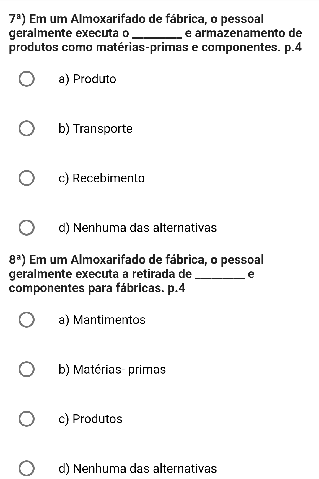 7^a) Em um Almoxarifado de fábrica, o pessoal
geralmente executa o _e armazenamento de
produtos como matérias-primas e componentes. p.4
a) Produto
b) Transporte
c) Recebimento
d) Nenhuma das alternativas
8^a) Em um Almoxarifado de fábrica, o pessoal
geralmente executa a retirada de _e
componentes para fábricas. p. 4
a) Mantimentos
b) Matérias- primas
c) Produtos
d) Nenhuma das alternativas