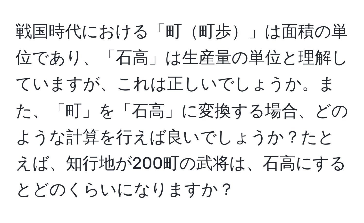 戦国時代における「町町歩」は面積の単位であり、「石高」は生産量の単位と理解していますが、これは正しいでしょうか。また、「町」を「石高」に変換する場合、どのような計算を行えば良いでしょうか？たとえば、知行地が200町の武将は、石高にするとどのくらいになりますか？