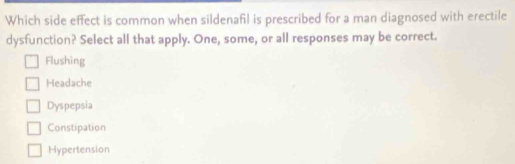 Which side effect is common when sildenafil is prescribed for a man diagnosed with erectile
dysfunction? Select all that apply. One, some, or all responses may be correct.
Flushing
Headache
Dyspepsia
Constipation
Hypertension