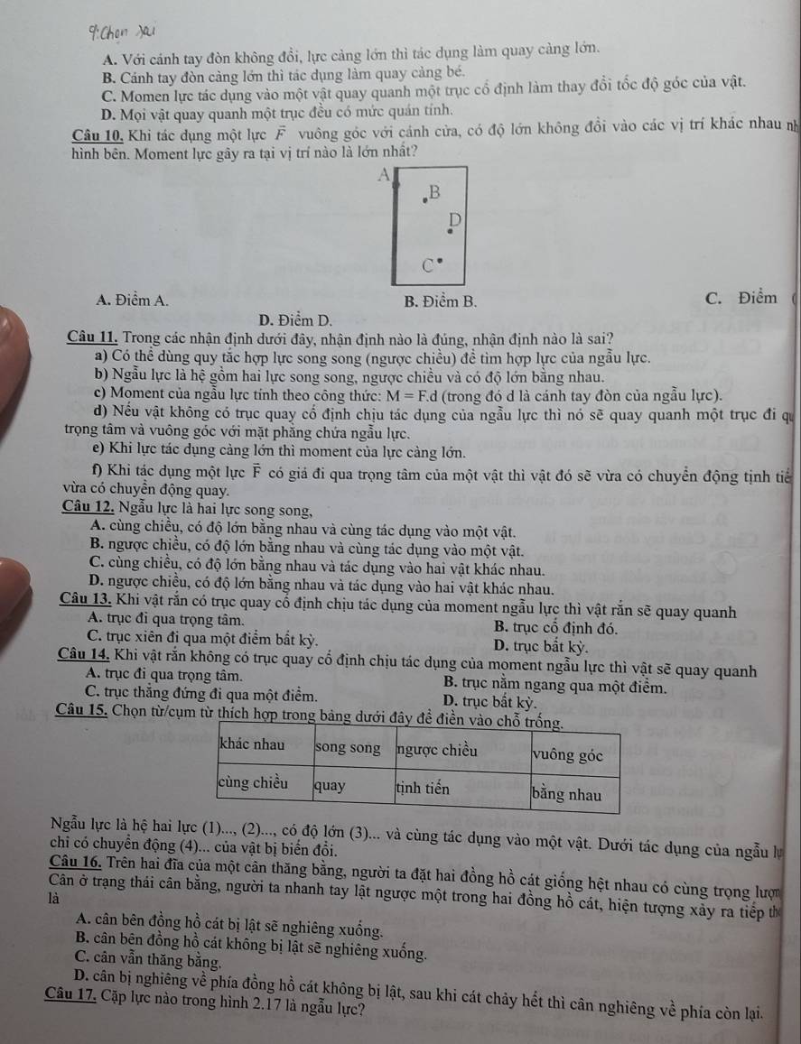 A. Với cánh tay đòn không đổi, lực cảng lớn thì tác dụng làm quay càng lớn.
B. Cánh tay đòn cảng lớn thì tác dụng làm quay cảng bé.
C. Momen lực tác dụng vào một vật quay quanh một trục cổ định làm thay đổi tốc độ góc của vật.
D. Mọi vật quay quanh một trục đều có mức quán tính.
Câu 10, Khi tác dụng một lực F vuông góc với cánh cửa, có độ lớn không đồi vào các vị trí khác nhau nh
hình bên. Moment lực gây ra tại vị trí nào là lớn nhất?
A
B
A. Điểm A. B. Điểm B. C. Điểm
D. Điểm D.
Câu 11. Trong các nhận định dưới đây, nhận định nào là đúng, nhận định nào là sai?
a) Có thể dùng quy tắc hợp lực song song (ngược chiều) đề tìm hợp lực của ngẫu lực.
b) Ngẫu lực là hệ gồm hai lực song song, ngược chiều và có độ lớn bằng nhau.
c) Moment của ngẫu lực tính theo công thức: M=F.d (trong đó d là cánh tay đòn của ngẫu lực).
d) Nếu vật không có trục quay cổ định chịu tác dụng của ngẫu lực thì nó sẽ quay quanh một trục đi qu
trọng tâm và vuông góc với mặt phẳng chứa ngẫu lực.
e) Khi lực tác dụng cảng lớn thì moment của lực càng lớn.
f) Khi tác dụng một lực F có giả đi qua trọng tâm của một vật thì vật đó sẽ vừa có chuyển động tịnh tiể
vừa có chuyền động quay.
Câu 12. Ngẫu lực là hai lực song song,
A. cùng chiều, có độ lớn bằng nhau và cùng tác dụng vào một vật.
B. ngược chiều, có độ lớn bằng nhau và cùng tác dụng vào một vật.
C. cùng chiều, có độ lớn bằng nhau và tác dụng vào hai vật khác nhau.
D. ngược chiều, có độ lớn bằng nhau và tác dụng vào hai vật khác nhau.
Câu 13. Khi vật rắn có trục quay cổ định chịu tác dụng của moment ngẫu lực thì vật rắn sẽ quay quanh
A. trục đỉ qua trọng tâm. B. trục cổ định đó.
C. trục xiên đi qua một điểm bắt kỳ. D. trục bắt kỳ.
Câu 14, Khi vật rắn không có trục quay cổ định chịu tác dụng của moment ngẫu lực thì vật sẽ quay quanh
A. trục đi qua trọng tâm. B. trục nằm ngang qua một điểm.
C. trục thẳng đứng đi qua một điểm. D. trục bắt kỳ.
Câu 15. Chọn từ/cụm từ thích hợp trong bảng dưới đâ
Ngẫu lực là hệ hai lực (1)..., (2)..., có độ lớn (3)... và cùng tác dụng vào một vật. Dưới tác dụng của ngẫu lự
chi có chuyển động (4)... của vật bị biển đổi.
Câu 16. Trên hai đĩa của một cân thăng bằng, người ta đặt hai đồng hồ cát giống hệt nhau có cùng trọng lược
là Cân ở trạng thái cân bằng, người ta nhanh tay lật ngược một trong hai đồng hồ cát, hiện tượng xảy ra tiếp th
A. cân bên đồng hồ cát bị lật sẽ nghiêng xuống.
B. cân bên đồng hồ cát không bị lật sẽ nghiêng xuống.
C. cân vẫn thăng bằng.
D. cân bị nghiêng về phía đồng hồ cát không bị lật, sau khi cát chảy hết thì cân nghiêng về phía còn lại.
Câu 17, Cặp lực nào trong hình 2.17 là ngẫu lực?
