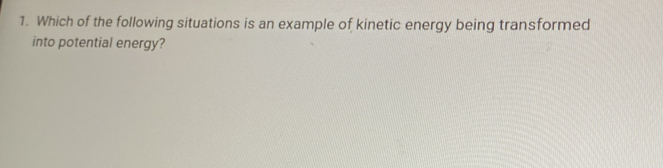 Which of the following situations is an example of kinetic energy being transformed 
into potential energy?