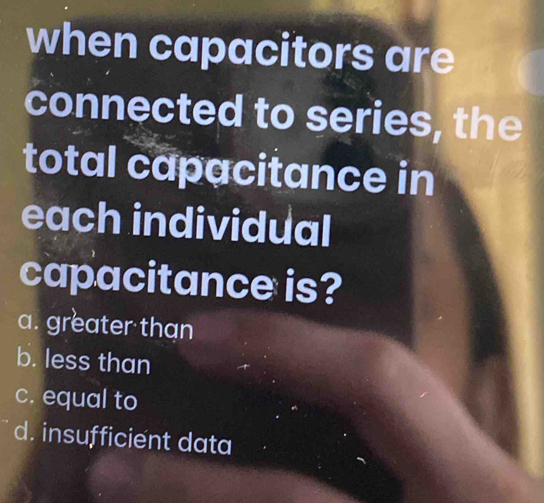 when capacitors are
connected to series, the
total capacitance in
each individual
capacitance is?
a. greater than
b. less than
c. equal to
d. insufficient data