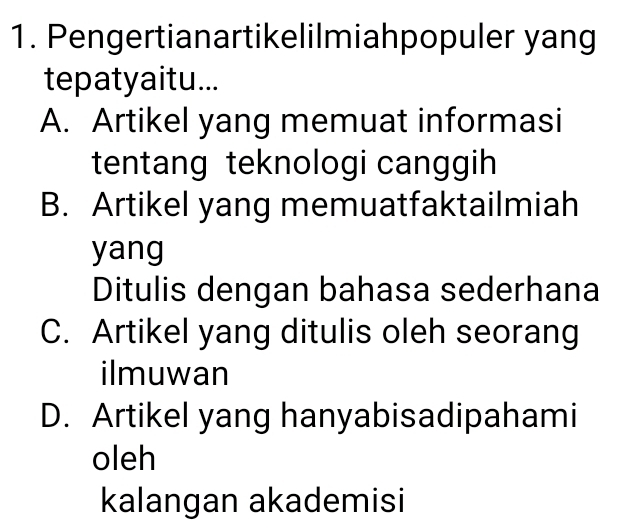 Pengertianartikelilmiahpopuler yang
tepatyaitu...
A. Artikel yang memuat informasi
tentang teknologi canggih
B. Artikel yang memuatfaktailmiah
yang
Ditulis dengan bahasa sederhana
C. Artikel yang ditulis oleh seorang
ilmuwan
D. Artikel yang hanyabisadipahami
oleh
kalangan akademisi