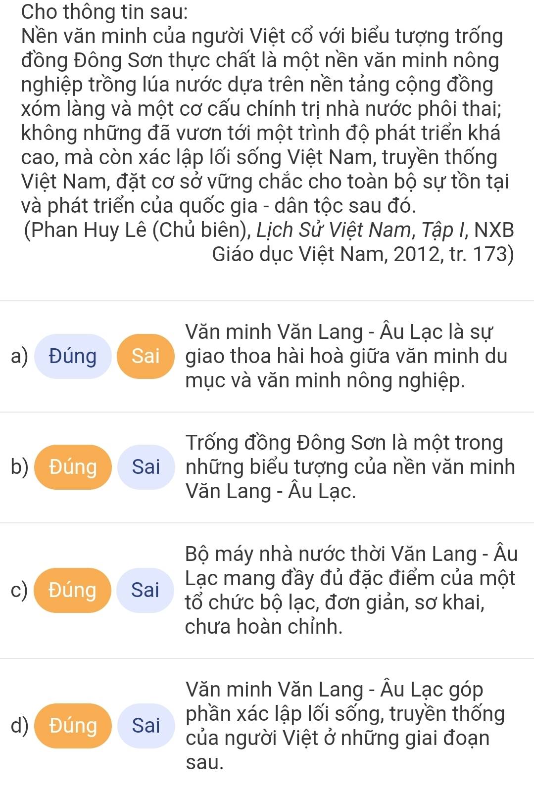 Cho thông tin sau: 
Nền văn minh của người Việt cổ với biểu tượng trống 
đồng Đông Sơn thực chất là một nền văn minh nông 
nghiệp trồng lúa nước dựa trên nền tảng cộng đồng 
xóm làng và một cơ cấu chính trị nhà nước phôi thai; 
không những đã vươn tới một trình độ phát triển khá 
cao, mà còn xác lập lối sống Việt Nam, truyền thống 
Việt Nam, đặt cơ sở vững chắc cho toàn bộ sự tồn tại 
và phát triển của quốc gia - dân tộc sau đó. 
(Phan Huy Lê (Chủ biên), Lịch Sử Việt Nam, Tập I, NXB 
Giáo dục Việt Nam, 2012, tr. 173) 
Văn minh Văn Lang - Âu Lạc là sự 
a) Đúng Sai giao thoa hài hoà giữa văn minh du 
mục và văn minh nông nghiệp. 
Trống đồng Đông Sơn là một trong 
b) Đúng Sai những biểu tượng của nền văn minh 
Văn Lang - Âu Lạc. 
Bộ máy nhà nước thời Văn Lang - Âu 
Lạc mang đầy đủ đặc điểm của một 
c) Đúng Sai tổ chức bộ lạc, đơn giản, sơ khai, 
chưa hoàn chỉnh. 
Văn minh Văn Lang - Âu Lạc góp 
d) Đúng Sai phần xác lập lối sống, truyền thống 
của người Việt ở những giai đoạn 
sau.