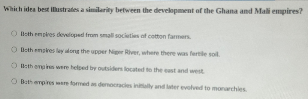 Which idea best illustrates a similarity between the development of the Ghana and Mali empires?
Both empires developed from small societies of cotton farmers.
Both empires lay along the upper Niger River, where there was fertile soil.
Both empires were helped by outsiders located to the east and west.
Both empires were formed as democracies initially and later evolved to monarchies.