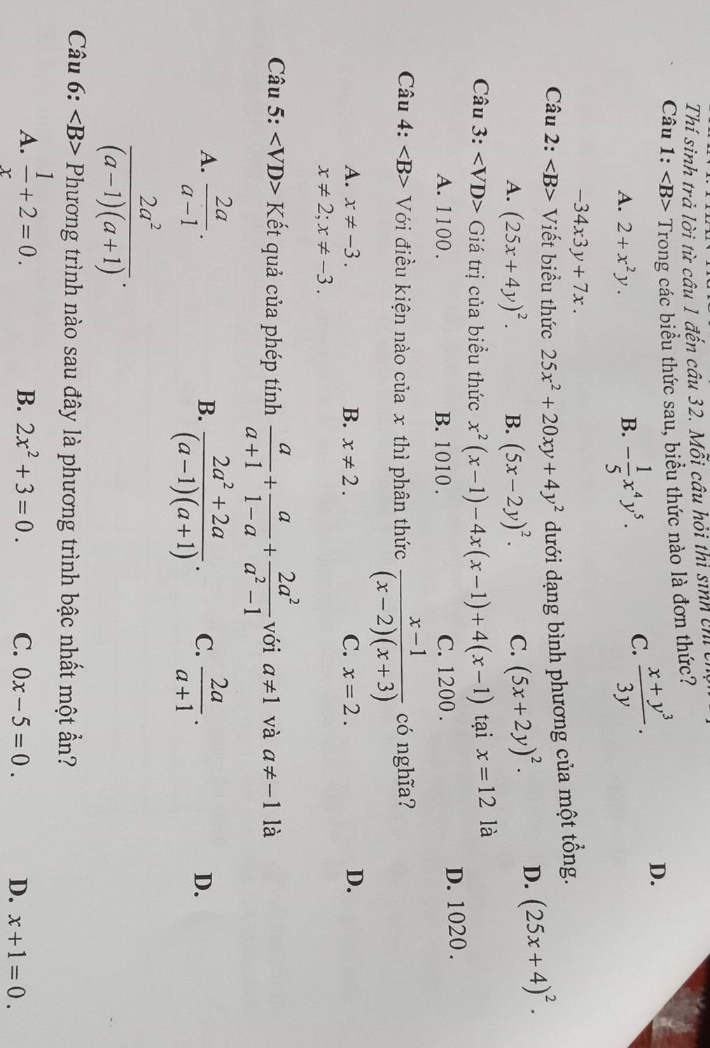 Thí sinh trả lời từ câu 1 đến câu 32. Mỗi câu hỏi thi sinh chi 
Câu 1: Trong các biểu thức sau, biểu thức nào là đơn thức?
D.
A. 2+x^2y. B. - 1/5 x^4y^5.
C.  (x+y^3)/3y .
-34x3y+7x.
Câu 2: : Viết biểu thức 25x^2+20xy+4y^2 dưới dạng bình phương của một tổng.
A. (25x+4y)^2. B. (5x-2y)^2. C. (5x+2y)^2.
D. (25x+4)^2.
Câu 3: Giá trị của biểu thức x^2(x-1)-4x(x-1)+4(x-1) tại x=12 là
A. 1100 . B. 1010 . C. 1200 . D. 1020 .
Câu 4: Với điều kiện nào của x thì phân thức  (x-1)/(x-2)(x+3)  có nghĩa?
A. x!= -3. B. x!= 2. C. x=2.
D.
x!= 2;x!= -3.
Câu 5: Kết quả của phép tính  a/a+1 + a/1-a + 2a^2/a^2-1  với a!= 1 và a!= -1 là
B.  (2a^2+2a)/(a-1)(a+1) .
A.  2a/a-1 .  2a/a+1 .
C.
D.
 2a^2/(a-1)(a+1) .
Câu 6: Phương trình nào sau đây là phương trình bậc nhất một ẩn?
A.  1/x +2=0.
B. 2x^2+3=0. C. 0x-5=0. D. x+1=0.