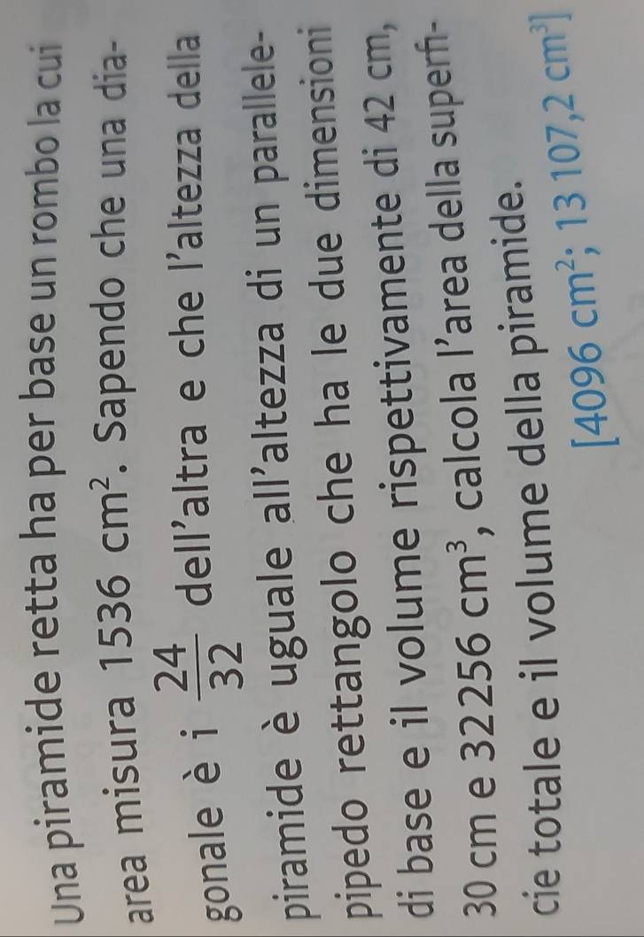 Una piramide retta ha per base un rombo la cui 
area misura 1536cm^2. Sapendo che una dia- 
gonale èi  24/32  dell'altra e che l'altezza della 
piramide è uguale all'altezza di un parallele- 
pipedo rettangolo che ha le due dimensioni 
di base e il volume rispettivamente di 42 cm,
30 cm e 32256cm^3 , calcola l’area della superf- 
cie totale e il volume della piramide.
[4096cm^2;13107,2cm^3]