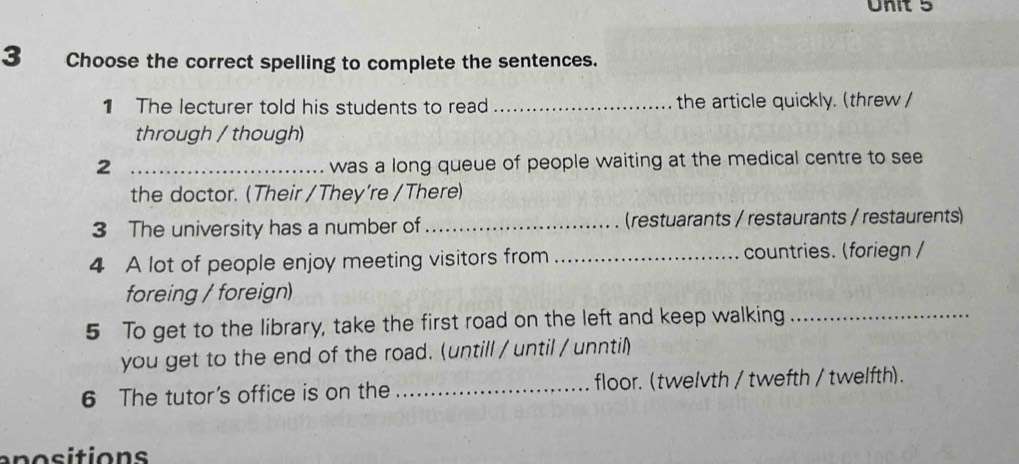 Choose the correct spelling to complete the sentences. 
The lecturer told his students to read _the article quickly. (threw / 
through / though) 
2 _was a long queue of people waiting at the medical centre to see 
the doctor. (Their / They’re /There) 
3 The university has a number of _(restuarants / restaurants / restaurents) 
4 A lot of people enjoy meeting visitors from _countries. (foriegn / 
foreing / foreign) 
5 To get to the library, take the first road on the left and keep walking_ 
you get to the end of the road. (untill / until / unntil) 
6 The tutor's office is on the _floor. (twelvth / twefth / twelfth). 
an o sitions