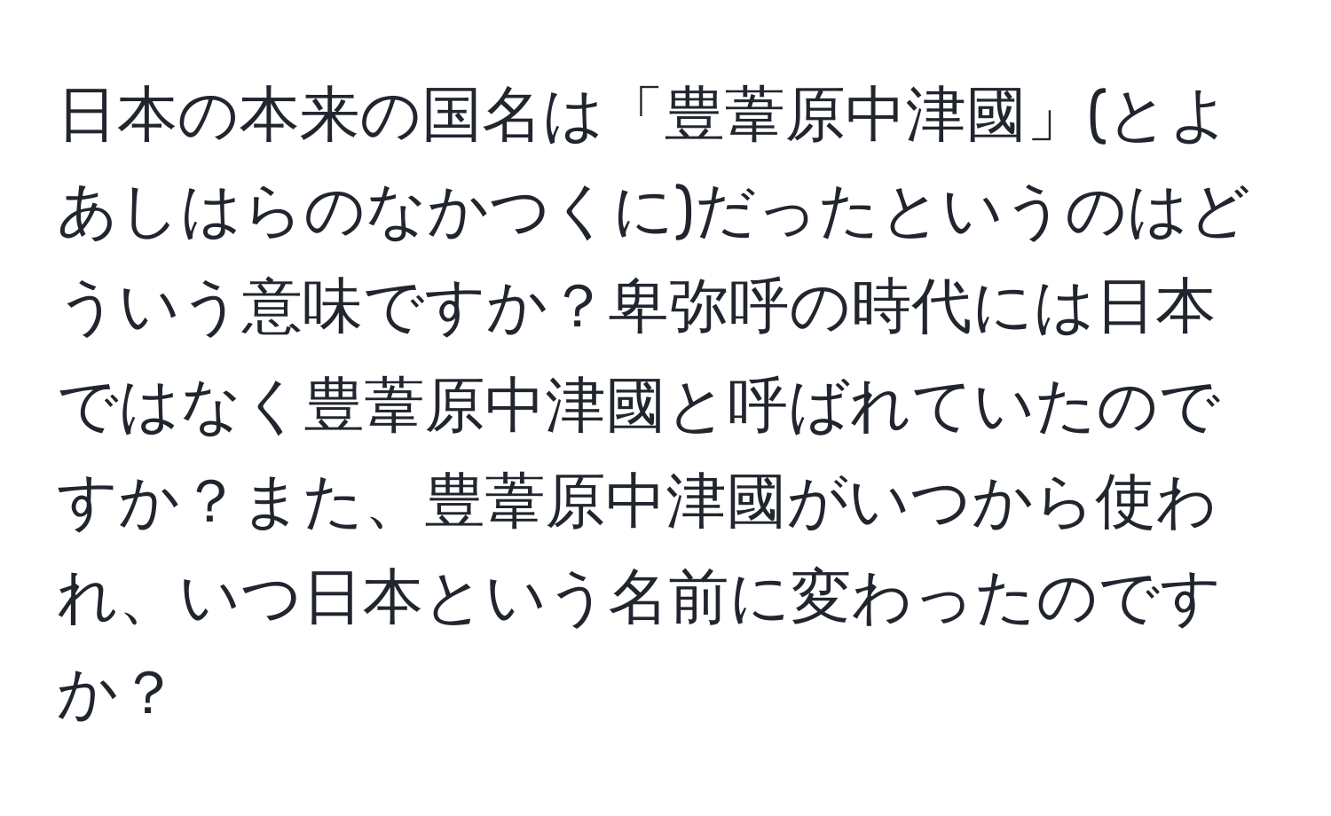 日本の本来の国名は「豊葦原中津國」(とよあしはらのなかつくに)だったというのはどういう意味ですか？卑弥呼の時代には日本ではなく豊葦原中津國と呼ばれていたのですか？また、豊葦原中津國がいつから使われ、いつ日本という名前に変わったのですか？