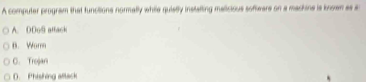 A computer program that functions normally while quietly installing malicious software on a machine is known as s
A. DDoS attack
B. Worm
C. Trojan
D. Phishing attack
