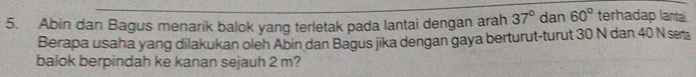 Abin dan Bagus menarik balok yang terletak pada lantai dengan arah 37° dan 60° terhadap lanta 
Berapa usaha yang dilakukan oleh Abin dan Bagus jika dengan gaya berturut-turut 30 N dan 40 N sæa 
balok berpindah ke kanan sejauh 2 m?