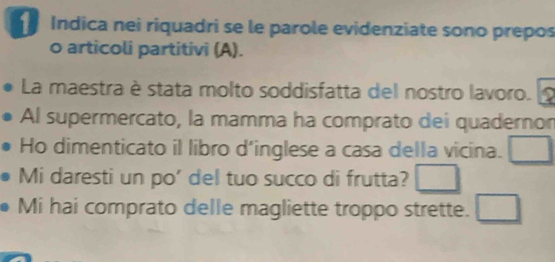 Indica nei riquadri se le parole evidenziate sono prepos 
o articoli partitivi (A). 
La maestra è stata molto soddisfatta del nostro lavoro. 
Al supermercato, la mamma ha comprato dei quadernor 
Ho dimenticato il libro d'inglese a casa della vicina. □ 
Mi daresti un po' del tuo succo di frutta? □ 
Mi hai comprato delle magliette troppo strette. □