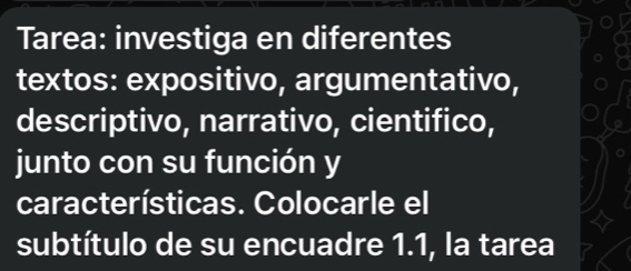 Tarea: investiga en diferentes 
textos: expositivo, argumentativo, 
descriptivo, narrativo, cientifico, 
junto con su función y 
características. Colocarle el 
subtítulo de su encuadre 1.1, la tarea