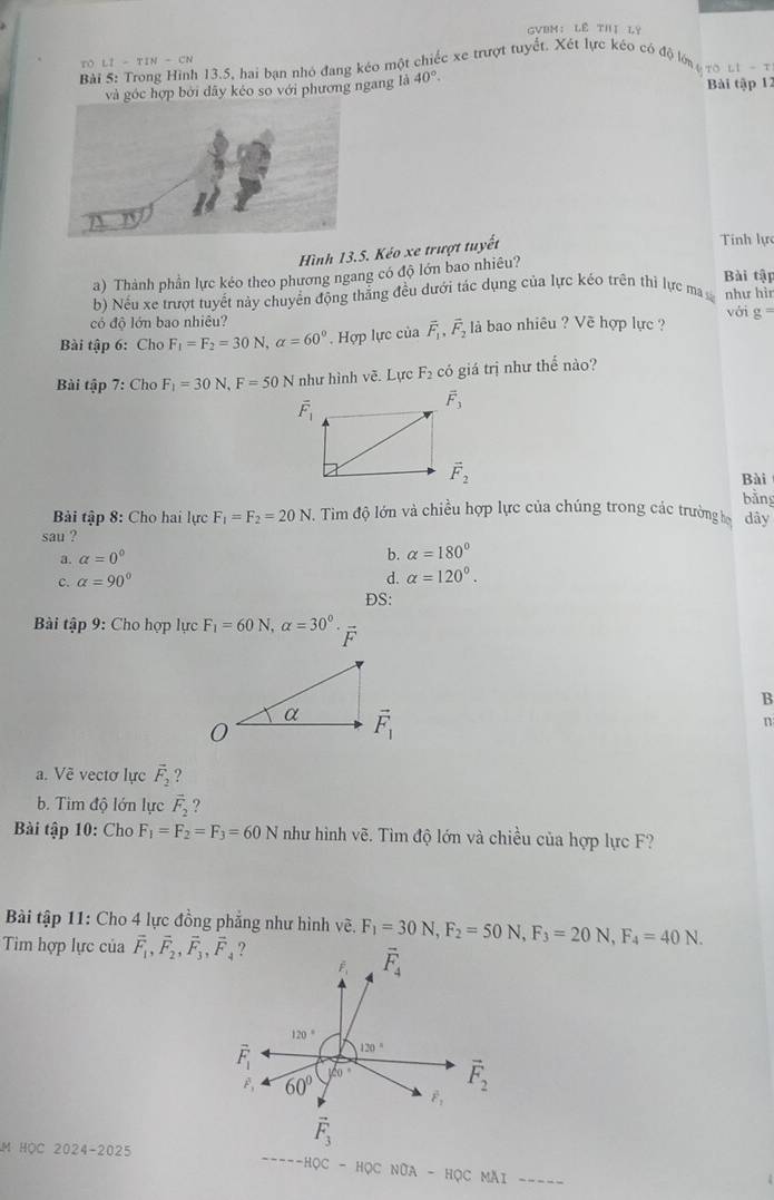GVBM:Lê THị LY
ro LI-TIN-CN
Bài a 13.5, hai bạn nhỏ đang kéo một chiếc xe trượt tuyết. Xét lực kéo có độ lớ LI=T
và góc hợp bởi dây kéo so với phương ngang là 40°. Bài tập 12
Hình 13.5. Kéo xe trượt tuyết
Tính lự
a) Thành phần lực kéo theo phương ngang có độ lớn bao nhiêu?
Bài tật
b) Nếu xe trượt tuyết này chuyển động thắng đều dưới tác dụng của lực kéo trên thị lực ma như hì
có độ lớn bao nhiêu? với g =
Bài tập 6: Cho F_1=F_2=30N,alpha =60°. Hợp lực của vector F_1,vector F_2 là bao nhiêu ? Về hợp lực ?
Bài tập 7: Cho F_1=30N,F=50N như hình vẽ. Lực F_2c ó giá trị như thể nào?
overline F_1
Bài
bàng
Bài tập 8: Cho hai lực F_1=F_2=20N..  Tim độ lớn và chiều hợp lực của chúng trong các trường họ dây
sau ?
a. alpha =0°
b. alpha =180°
c. alpha =90° d. alpha =120°.
DS:
Bài tập 9: Cho họp lực F_1=60N,alpha =30°. △
B
n
a. Vẽ vectơ lực vector F_2 ?
b. Tìm độ lớn lực vector F_2 ?
Bài tập 10: Cho F_1=F_2=F_3=60N như hình vẽ. Tìm độ lớn và chiều của hợp lực F?
Bài tập 11: Cho 4 lực đồng phẳng như hình vẽ,
Tim hợp lực của vector F_1,vector F_2,vector F_3,vector F_4 ? F_1=30N,F_2=50N,F_3=20N,F_4=40N.
F overline F_4
120°
overline F_1 120°
vector F_1 60°
|20° vector F_2
vector F_2
vector F_3
M HOC 2024-2025
----HQC-HQCNOA-HQCMAI ----