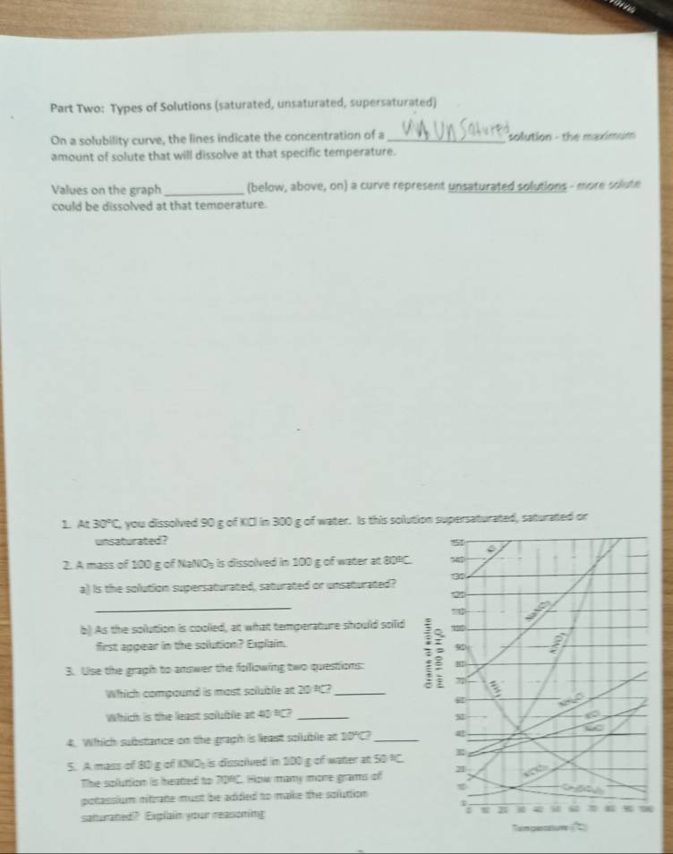 Part Two: Types of Solutions (saturated, unsaturated, supersaturated) 
On a solubility curve, the lines indicate the concentration of a_ solution - the maximum 
amount of solute that will dissolve at that specific temperature. 
Values on the graph_ (below, above, on) a curve represent unsaturated solutions - more solute 
could be dissolved at that temperature. 
1. At 30°C you dissolved 90 g of KCI in 300 g of water. Is this solution supersaturated, saturated or 
unsaturated? 151 
2. A mass of 100 g of NaNOy is dissolved in 100 g of water at 80PC. 7
a) Is the solution supersaturated, saturated or unsaturated? 
2 
_ 
b) As the solution is coolled, at what temperature should soilid 
first appear in the solution? Explain. 

3. Uise the graph to answer the following two questions: B2 
Which compiound is most solublie at 20 PC?_ 
g 
Which is the least soluble at 40 PC?_ 
M 
a
∠ C
4. Which substance on the graph is least soluble at 10°C _ 
S. A mass of 80 g of K3NO is dissolved in 500 g of water at 50°C
The soluttion is heated to 709C. How many more grams of 21 to 
potassium mitrate must be adided to make the soluttion 
1 
saturated? Exglain your reasoning t B i 9 
an geaure