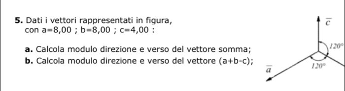 Dati i vettori rappresentati in figura, 
con a=8,00;b=8,00;c=4,00 :
a. Calcola modulo direzione e verso del vettore somma;
b. Calcola modulo direzione e verso del vettore (a+b-c);