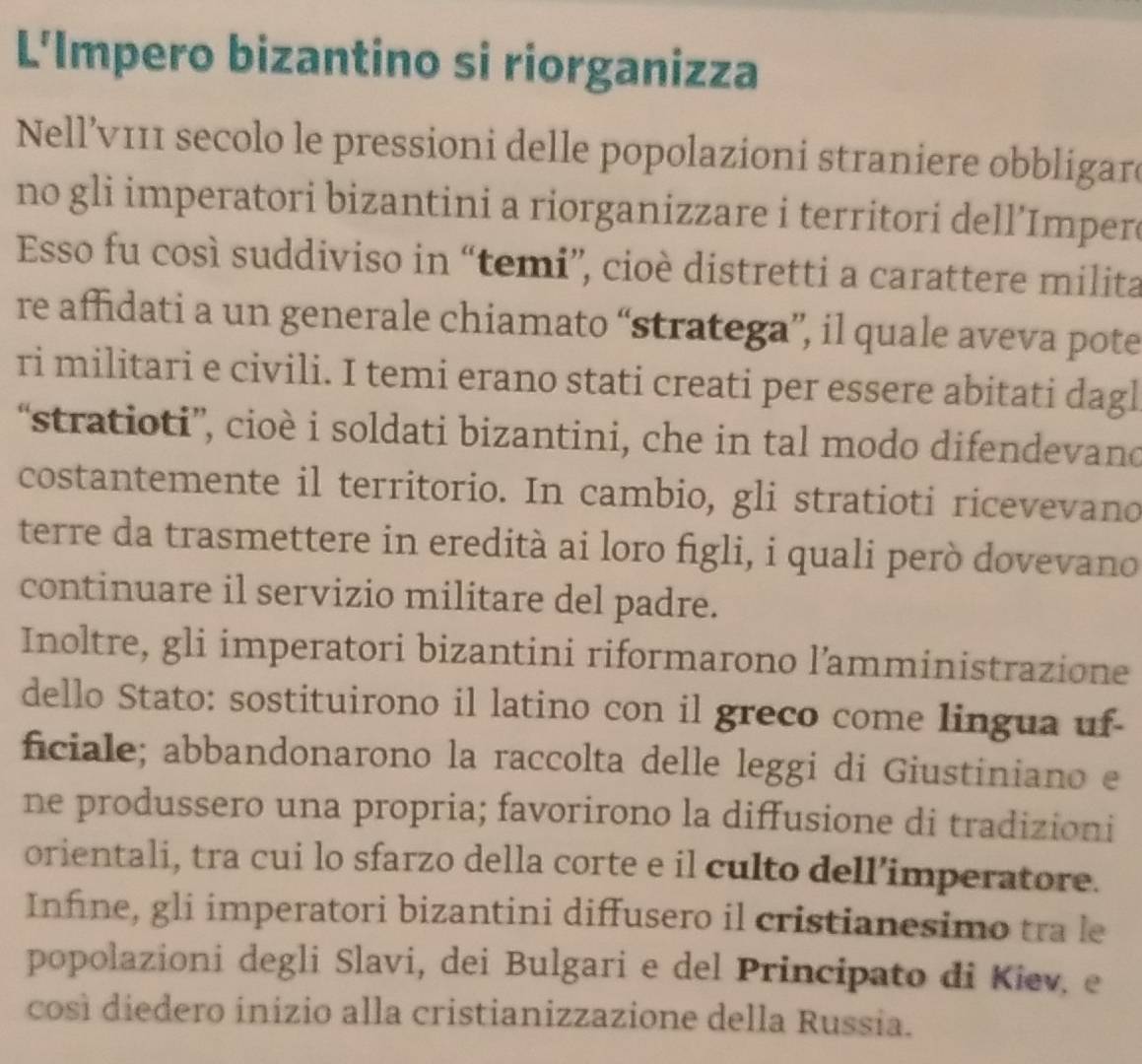 L'Impero bizantino si riorganizza 
Nell’ν111 secolo le pressioni delle popolazioni straniere obbligare 
no gli imperatori bizantini a riorganizzare i territori dell’Imper 
Esso fu così suddiviso in “temi”, cioè distretti a carattere milita 
re affidati a un generale chiamato “stratega”, il quale aveva pote 
ri militari e civili. I temi erano stati creati per essere abitati dagl 
“stratioti”, cioè i soldati bizantini, che in tal modo difendevand 
costantemente il territorio. In cambio, gli stratioti ricevevano 
terre da trasmettere in eredità ai loro figli, i quali però dovevano 
continuare il servizio militare del padre. 
Inoltre, gli imperatori bizantini riformarono l’amministrazione 
dello Stato: sostituirono il latino con il greco come lingua uf- 
ficiale; abbandonarono la raccolta delle leggi di Giustiniano e 
ne produssero una propria; favorirono la diffusione di tradizioni 
orientali, tra cui lo sfarzo della corte e il culto dell’imperatore. 
Infine, gli imperatori bizantini diffusero il cristianesimo tra le 
popolazioni degli Slavi, dei Bulgari e del Principato di Kiev, e 
così diedero inizio alla cristianizzazione della Russia.