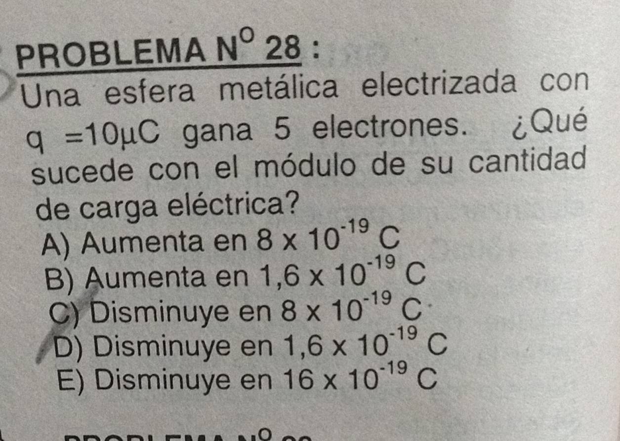 PROBLEMA N°28 :
Una esfera metálica electrizada con
q=10mu C gana 5 electrones. ¿Qué
sucede con el módulo de su cantidad
de carga eléctrica?
A) Aumenta en 8* 10^(-19)C
B) Aumenta en 1,6* 10^(-19)C
C) Disminuye en 8* 10^(-19)C
D) Disminuye en 1,6* 10^(-19)C
E) Disminuye en 16* 10^(-19)C