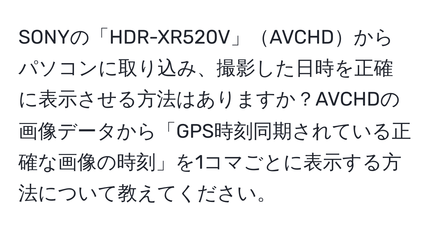 SONYの「HDR-XR520V」AVCHDからパソコンに取り込み、撮影した日時を正確に表示させる方法はありますか？AVCHDの画像データから「GPS時刻同期されている正確な画像の時刻」を1コマごとに表示する方法について教えてください。