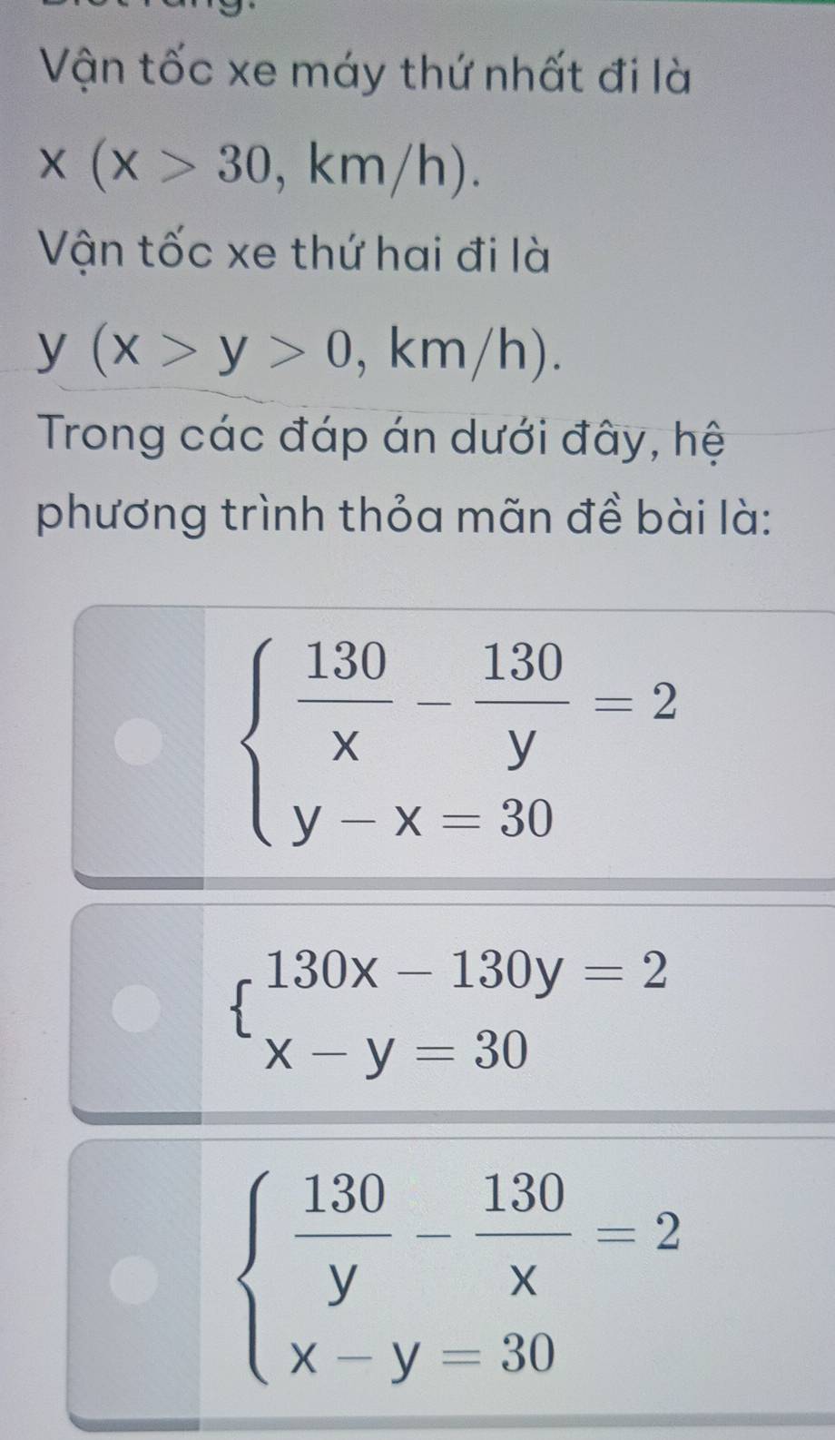 Vận tốc xe máy thứ nhất đi là
x(x>30 , km/h). 
Vận tốc xe thứ hai đi là
y(x>y>0 , km/h). 
Trong các đáp án dưới đây, hệ 
phương trình thỏa mãn đề bài là:
beginarrayl  130/x - 130/y =2 y-x=30endarray.
beginarrayl 130x-130y=2 x-y=30endarray.
beginarrayl  130/y - 130/x =2 x-y=30endarray.