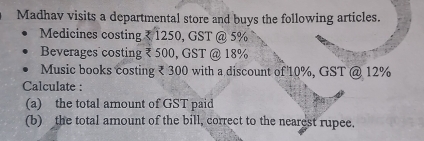 Madhav visits a departmental store and buys the following articles. 
Medicines costing ₹ 1250, GST @ 5%
Beverages costing ₹ 500, GST @ 18%
Music books costing ₹ 300 with a discount of 10%, GST @ 12%
Calculate : 
(a) the total amount of GST paid 
(b) the total amount of the bill, correct to the nearest rupee.