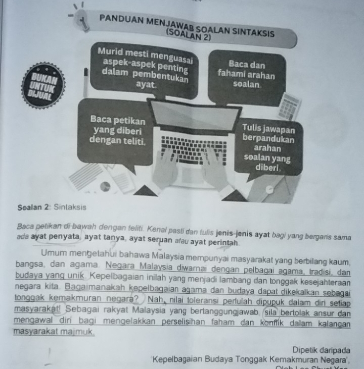 PANDUAN MENJAWAB SOALAN SINTAKSIS 
(SOALAN 2) 
Murid mesti menguasai 
Baca dan 
aspek-aspek penting fahami arahan 
dalam pembentukan soalan 
ayat. 
Baca petikan Tulis jawapan 
yang diberi berpandukan 
dengan teliti. arahan 
soalan yang 
diberi. 
Soalan 2: Sintaksis 
Baca petikan di bawah dengan feliti. Kenal pasti dan tulis jenis-jenis ayat bagi yang bergar's sama 
ada ayat penyata, ayat tanya, ayat seruan alau ayat perintah. 
Umum mengetahui bahawa Malaysia mempunyai masyarakat yang berbilang kaum, 
bangsa, dan agama. Negara Malaysia diwarnai dengan pelbagai agama, tradisi, dan 
budaya yang unik. Kepelbagaian inilah yang menjadi lambang dan tonggak kesejahteraan 
negara kita. Bagaimanakah kepelbagaian agama dan budaya dapat dikekalkan sebagai 
tonggak kemakmuran negará? Nah, nilai toleransi perlulah dipupuk dalam diri setiap 
masyarakat! Sebagai rakyat Malaysia yang bertanggungjawab sila bertolak ansur dan 
mengawal dir bagi mengelakkan perselisihan faham dan konfik dalam kalangan 
masyarakat majmuk. 
Dipetik daripada 
Kepelbagaian Budaya Tonggak Kemakmuran Negara'