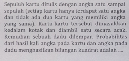 Sepuluh kartu ditulis dengan angka satu sampai 
sepuluh (setiap kartu hanya terdapat satu angka 
dan tidak ada dua kartu yang memiliki angka 
yang sama). Kartu-kartu tersebut dimasukkan 
kedalam kotak dan diambil satu secara acak. 
Kemudian sebuah dadu dilempar. Probabilitas 
dari hasil kali angka pada kartu dan angka pada 
dadu menghasilkan bilangan kuadrat adalah ....