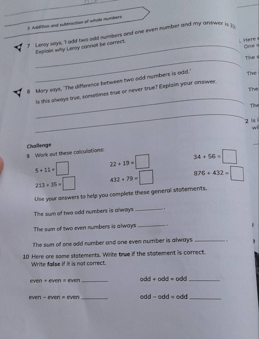 Addition and subtraction of whole numbers 
< 7 Leroy says, 'I add two odd numbers and one even number and my answer is 33
One s 
_Explain why Leroy cannot be correct. 
Here 
_ 
The s 
8 Mary says, 'The difference between two odd numbers is odd.' 
The 
The 
_ 
Is this always true, sometimes true or never true? Explain your answer. 
The 
_ 
_ 
2 ls 
wi 
Challenge 
_ 
9 Work out these calculations:
34+56=□
5+11=□
22+19=□
876+432=□
213+35=□
432+79=□
Use your answers to help you complete these general statements. 
_ 
The sum of two odd numbers is always . 
The sum of two even numbers is always _. 
The sum of one odd number and one even number is always_ 
. 
10 Here are some statements. Write true if the statement is correct. 
Write false if it is not correct. 
even + even = even _odd + odd = odd_ 
even - even = even _odd - odd = odd_