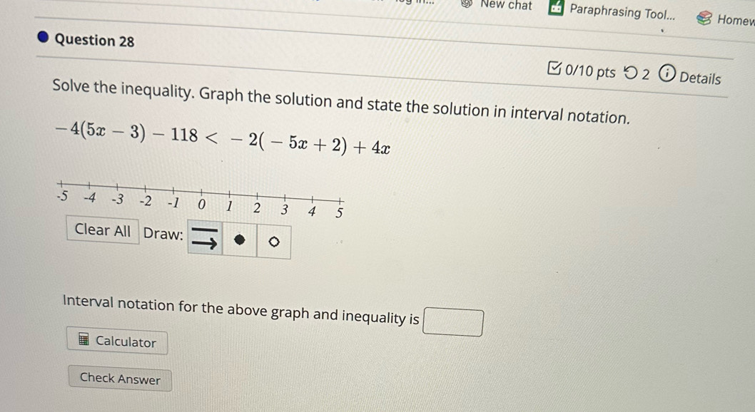 New chat Paraphrasing Tool... Homew 
Question 28 
0/10 pts つ 2 i Details 
Solve the inequality. Graph the solution and state the solution in interval notation.
-4(5x-3)-118
Clear All Draw: ^ 
Interval notation for the above graph and inequality is □ 
Calculator 
Check Answer