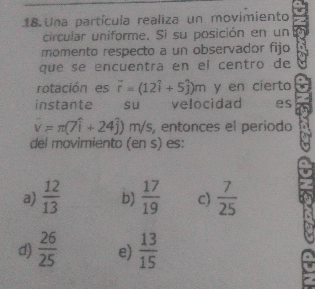 Una partícula realiza un movimiento
circular uniforme. Si su posición en un
momento respecto a un observador fijo
que se encuentra en el centro de
rotación es vector r=(12hat i+5hat j)m y en cierto
instante su velocidad es
overline v=π (7widehat i+24widehat j) m /s , entonces el período
del movimiento (en s) es:
a)  12/13   17/19   7/25 
b)
c)
d)  26/25   13/15 
e)