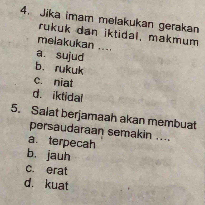 Jika imam melakukan gerakan
rukuk dan iktidal, makmum
melakukan ....
a. sujud
b. rukuk
c. niat
d. iktidal
5. Salat berjamaah akan membuat
persaudaraan semakin ....
a. terpecah
bù jauh
c. erat
d. kuat