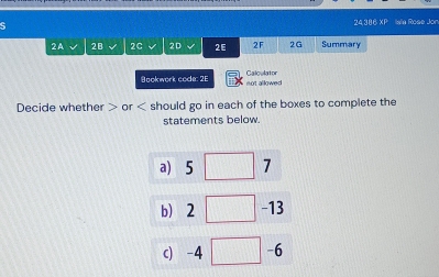 24,386 XP Isla Rose Jon 
2A 28 2C 2D 26 2F 2G Summary 
Bookwork code: 2F not allowed Calc lator 
Decide whether or should go in each of the boxes to complete the 
statements below. 
a) 5 □ 7
b 2□ -13
c -4 □ -6