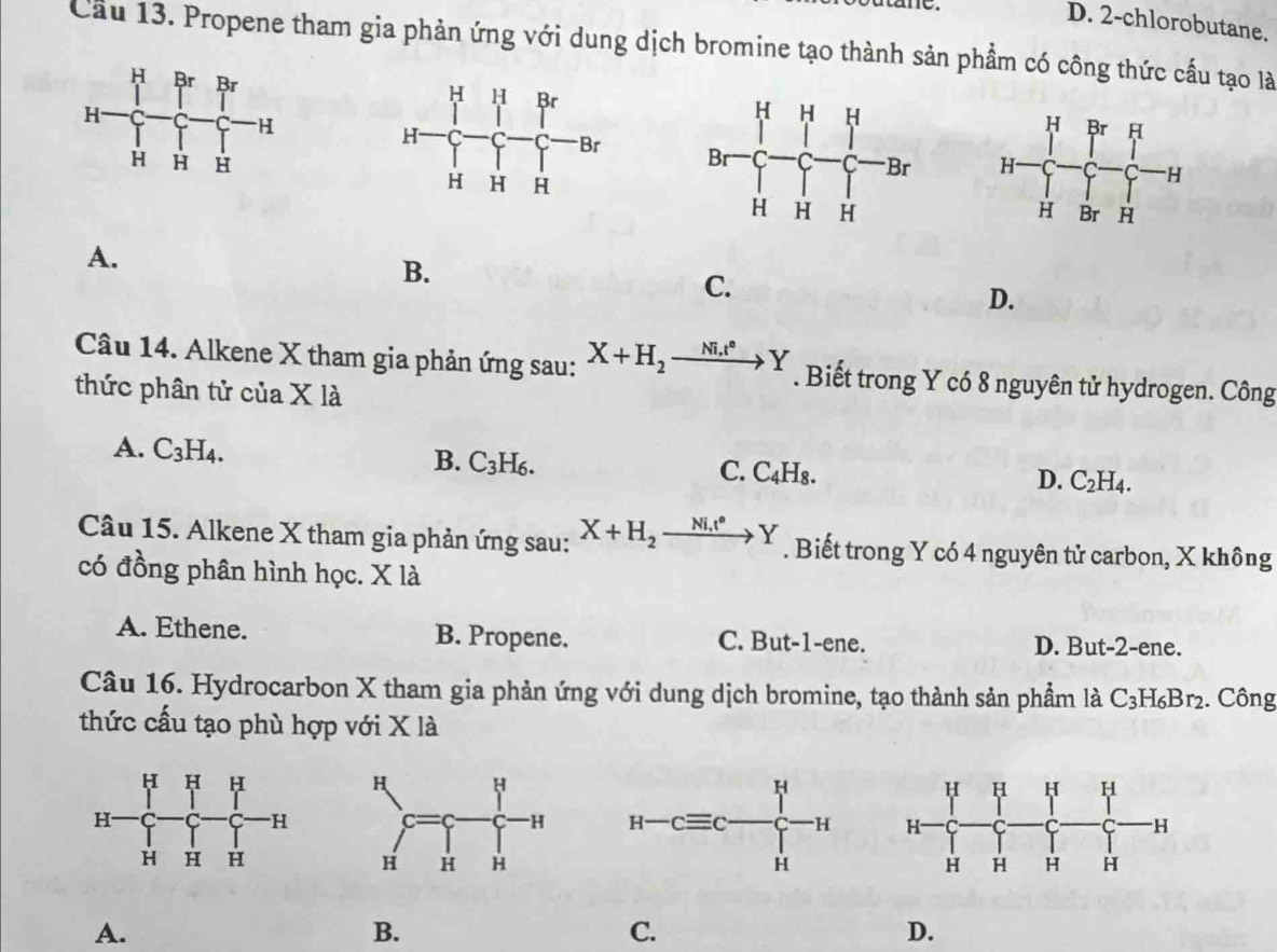 me
D. 2-chlorobutane.
Cầu 13. Propene tham gia phản ứng với dung dịch bromine tạo thành sản phẩm có công thức cầu tạo là

A.
B.
C.
D.
Câu 14. Alkene X tham gia phản ứng sau: X+H_2xrightarrow Ni.t°Y. Biết trong Y có 8 nguyên tử hydrogen. Công
thức phân tử của X là
A. C_3H_4.
B. C_3H_6.
C. C_4H_8.
D. C_2H_4.
Câu 15. Alkene X tham gia phản ứng sau: X+H_2xrightarrow Ni.t°Y. Biết trong Y có 4 nguyên tử carbon, X không
có đồng phân hình học. X là
A. Ethene. B. Propene. C. But-1-ene. D. But-2-ene.
Câu 16. Hydrocarbon X tham gia phản ứng với dung dịch bromine, tạo thành sản phẩm là C_3H_6Br_2. Công
thức cấu tạo phù hợp với X là
 
A.
B.
C.
D.