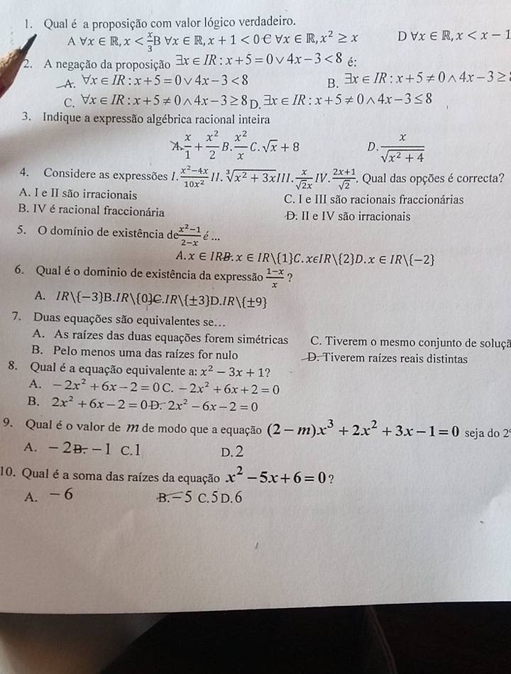 Qual é a proposição com valor lógico verdadeiro.
A forall x∈ R,x <0eforall x∈ R,x^2≥ x D forall x∈ R,x
2. A negação da proposição exists x∈ IR:x+5=0vee 4x-3<8</tex> é:
—A. forall x∈ IR:x+5=0vee 4x-3<8</tex>
B. exists x∈ IR:x+5!= 0wedge 4x-3≥
C. forall x∈ IR:x+5!= 0wedge 4x-3≥ 8_D.exists x∈ IR:x+5!= 0wedge 4x-3≤ 8
3. Indique a expressão algébrica racional inteira
A. x/1 + x^2/2 B. x^2/x C.sqrt(x)+8 D  x/sqrt(x^2+4) 
4. Considere as expressões I.  (x^2-4x)/10x^2 H.sqrt[3](x^2+3x) III.  x/sqrt(2)x IV. (2x+1)/sqrt(2) . Qual das opções é correcta?
A. I e II são irracionais C. I e III são racionais fraccionárias
B. IV é racional fraccionária D. II e IV são irracionais
5. O domínio de existência de  (x^2-1)/2-x 
A. x∈ IRB.x∈ IR| 1 C.x∈ IR| 2 D.x∈ IR| -2
6. Qual é o dominio de existência da expressão  (1-x)/x  ?
A. IR| -3 B.IR| 0 C.IR| ± 3 D.IR| ± 9
7. Duas equações são equivalentes se...
A. As raízes das duas equações forem simétricas C. Tiverem o mesmo conjunto de soluçã
B. Pelo menos uma das raízes for nulo D. Tiverem raízes reais distintas
8. Qual é a equação equivalente a: x^2-3x+1 ?
A. -2x^2+6x-2=0 C. -2x^2+6x+2=0
B. 2x^2+6x-2=0D.2x^2-6x-2=0
9. Qual éo valor de M de modo que a equação (2-m)x^3+2x^2+3x-1=0 seja do 2
A. -2B. -1 c.1 D. 2
10. Qual é a soma das raízes da equação x^2-5x+6=0 ?
A. - 6 B. − 5 C. 5D.6