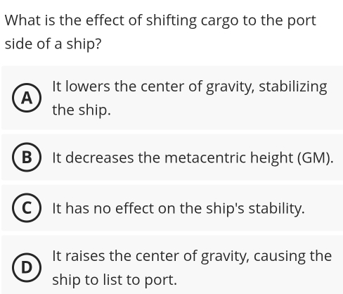 What is the effect of shifting cargo to the port
side of a ship?
It lowers the center of gravity, stabilizing
A
the ship.
B It decreases the metacentric height (GM).
C ) It has no effect on the ship's stability.
D It raises the center of gravity, causing the
ship to list to port.