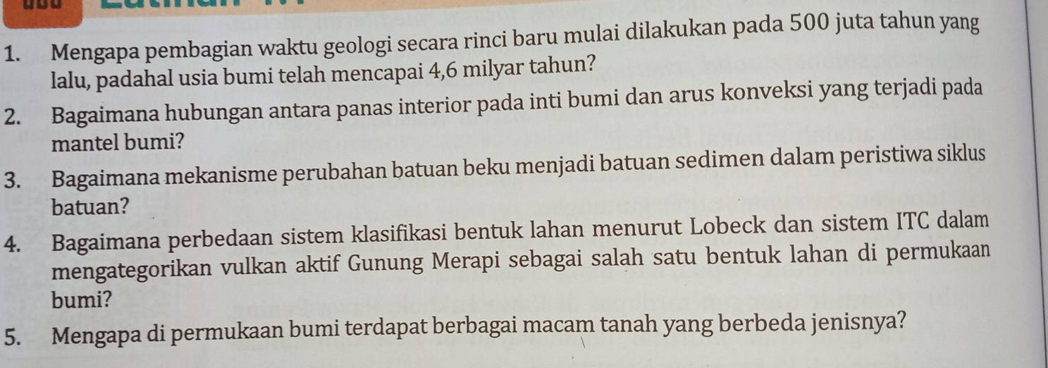 Mengapa pembagian waktu geologi secara rinci baru mulai dilakukan pada 500 juta tahun yang 
lalu, padahal usia bumi telah mencapai 4,6 milyar tahun? 
2. Bagaimana hubungan antara panas interior pada inti bumi dan arus konveksi yang terjadi pada 
mantel bumi? 
3. Bagaimana mekanisme perubahan batuan beku menjadi batuan sedimen dalam peristiwa siklus 
batuan? 
4. Bagaimana perbedaan sistem klasifikasi bentuk lahan menurut Lobeck dan sistem ITC dalam 
mengategorikan vulkan aktif Gunung Merapi sebagai salah satu bentuk lahan di permukaan 
bumi? 
5. Mengapa di permukaan bumi terdapat berbagai macam tanah yang berbeda jenisnya?